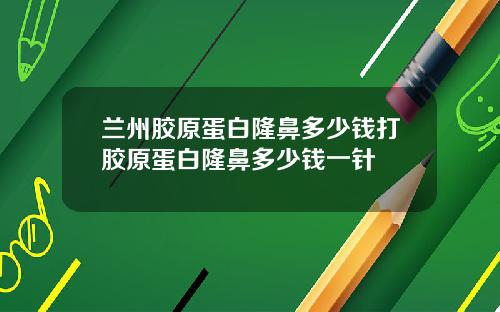 兰州胶原蛋白隆鼻多少钱打胶原蛋白隆鼻多少钱一针