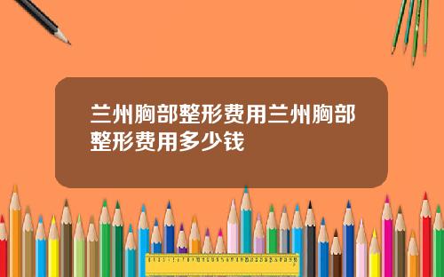 兰州胸部整形费用兰州胸部整形费用多少钱