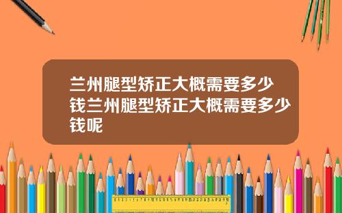 兰州腿型矫正大概需要多少钱兰州腿型矫正大概需要多少钱呢