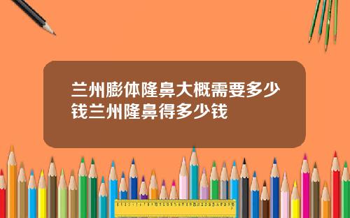 兰州膨体隆鼻大概需要多少钱兰州隆鼻得多少钱