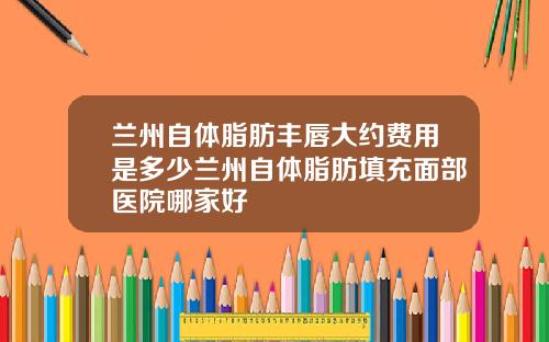 兰州自体脂肪丰唇大约费用是多少兰州自体脂肪填充面部医院哪家好