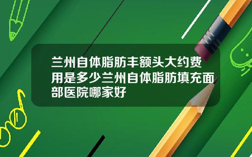 兰州自体脂肪丰额头大约费用是多少兰州自体脂肪填充面部医院哪家好
