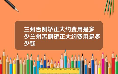 兰州舌侧矫正大约费用是多少兰州舌侧矫正大约费用是多少钱