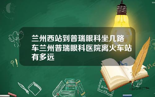 兰州西站到普瑞眼科坐几路车兰州普瑞眼科医院离火车站有多远