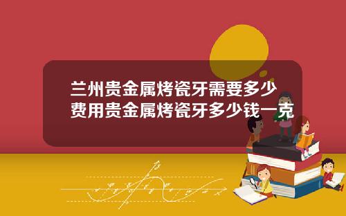兰州贵金属烤瓷牙需要多少费用贵金属烤瓷牙多少钱一克