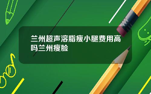 兰州超声溶脂瘦小腿费用高吗兰州瘦脸