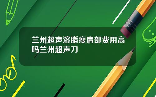 兰州超声溶脂瘦肩部费用高吗兰州超声刀