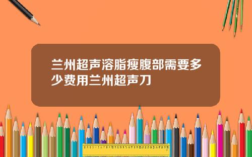 兰州超声溶脂瘦腹部需要多少费用兰州超声刀