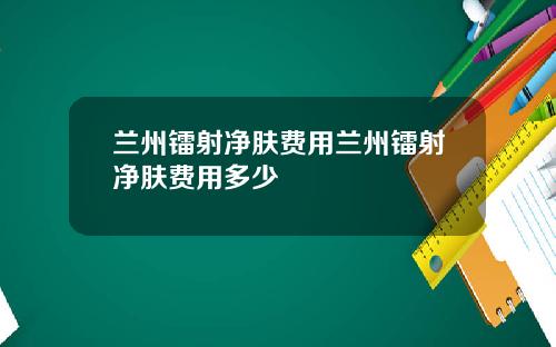 兰州镭射净肤费用兰州镭射净肤费用多少