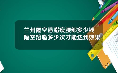 兰州隔空溶脂瘦腰部多少钱隔空溶脂多少次才能达到效果