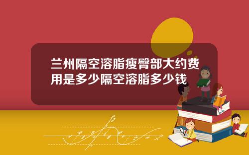 兰州隔空溶脂瘦臀部大约费用是多少隔空溶脂多少钱