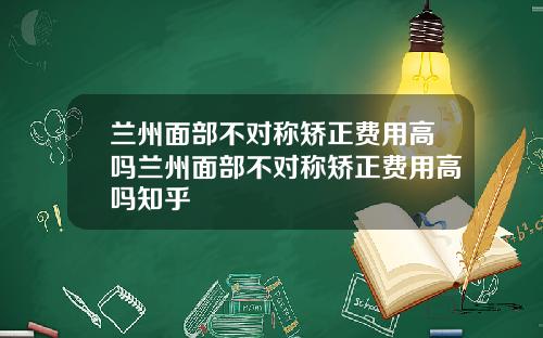 兰州面部不对称矫正费用高吗兰州面部不对称矫正费用高吗知乎