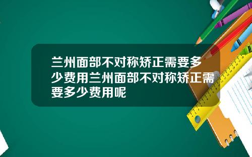 兰州面部不对称矫正需要多少费用兰州面部不对称矫正需要多少费用呢