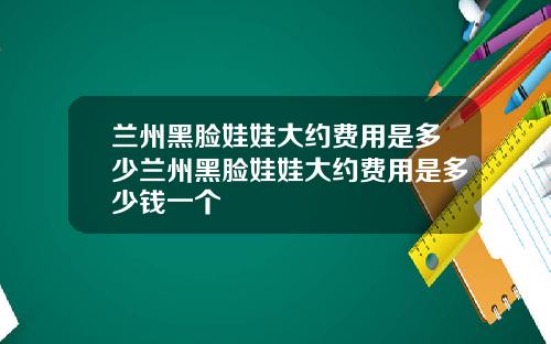 兰州黑脸娃娃大约费用是多少兰州黑脸娃娃大约费用是多少钱一个