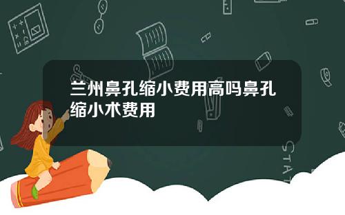 兰州鼻孔缩小费用高吗鼻孔缩小术费用