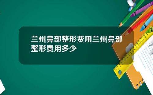 兰州鼻部整形费用兰州鼻部整形费用多少