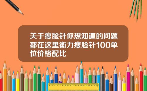 关于瘦脸针你想知道的问题都在这里衡力瘦脸针100单位价格配比