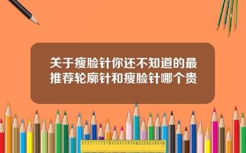 关于瘦脸针你还不知道的最推荐轮廓针和瘦脸针哪个贵