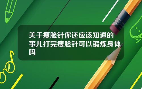 关于瘦脸针你还应该知道的事儿打完瘦脸针可以锻炼身体吗