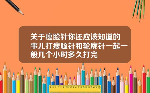 关于瘦脸针你还应该知道的事儿打瘦脸针和轮廓针一起一般几个小时多久打完