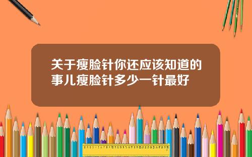 关于瘦脸针你还应该知道的事儿瘦脸针多少一针最好