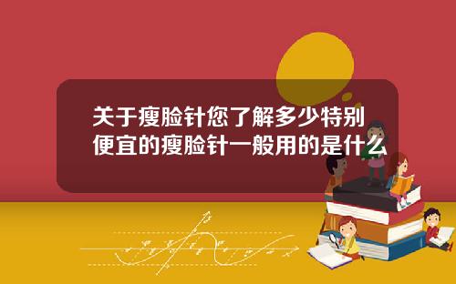 关于瘦脸针您了解多少特别便宜的瘦脸针一般用的是什么