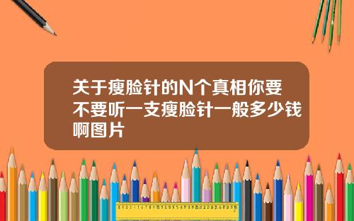 关于瘦脸针的N个真相你要不要听一支瘦脸针一般多少钱啊图片