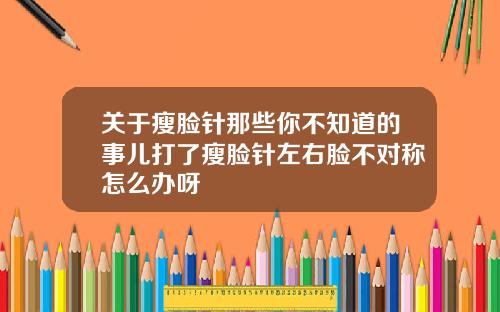 关于瘦脸针那些你不知道的事儿打了瘦脸针左右脸不对称怎么办呀
