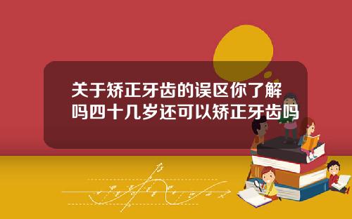 关于矫正牙齿的误区你了解吗四十几岁还可以矫正牙齿吗