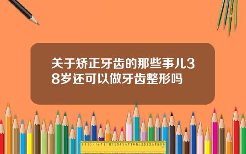 关于矫正牙齿的那些事儿38岁还可以做牙齿整形吗