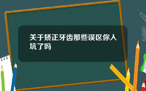 关于矫正牙齿那些误区你入坑了吗