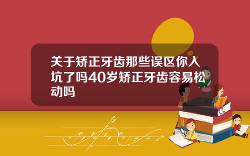 关于矫正牙齿那些误区你入坑了吗40岁矫正牙齿容易松动吗