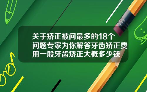 关于矫正被问最多的18个问题专家为你解答牙齿矫正费用一般牙齿矫正大概多少钱