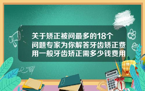 关于矫正被问最多的18个问题专家为你解答牙齿矫正费用一般牙齿矫正需多少钱费用