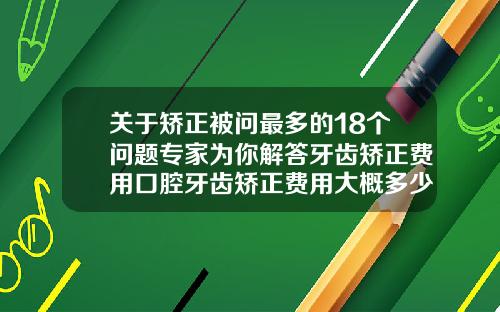 关于矫正被问最多的18个问题专家为你解答牙齿矫正费用口腔牙齿矫正费用大概多少