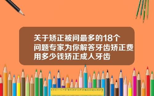 关于矫正被问最多的18个问题专家为你解答牙齿矫正费用多少钱矫正成人牙齿