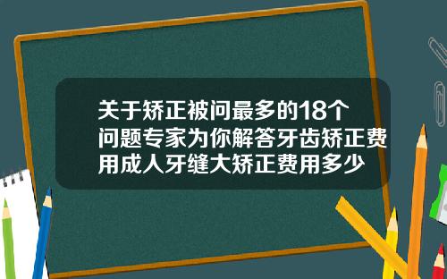 关于矫正被问最多的18个问题专家为你解答牙齿矫正费用成人牙缝大矫正费用多少