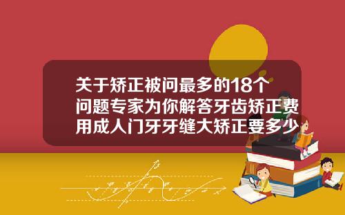 关于矫正被问最多的18个问题专家为你解答牙齿矫正费用成人门牙牙缝大矫正要多少钱