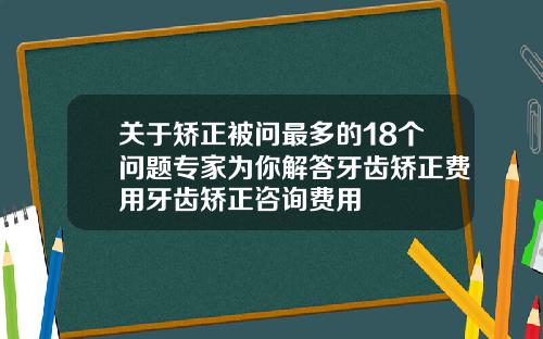关于矫正被问最多的18个问题专家为你解答牙齿矫正费用牙齿矫正咨询费用