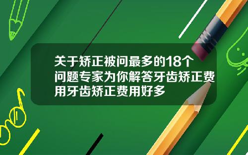 关于矫正被问最多的18个问题专家为你解答牙齿矫正费用牙齿矫正费用好多