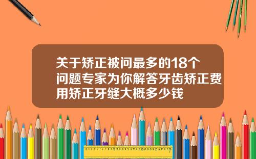 关于矫正被问最多的18个问题专家为你解答牙齿矫正费用矫正牙缝大概多少钱