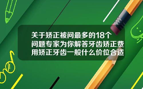 关于矫正被问最多的18个问题专家为你解答牙齿矫正费用矫正牙齿一般什么价位合适