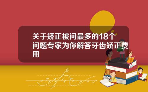 关于矫正被问最多的18个问题专家为你解答牙齿矫正费用