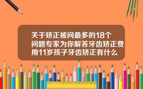 关于矫正被问最多的18个问题专家为你解答牙齿矫正费用11岁孩子牙齿矫正有什么副作用