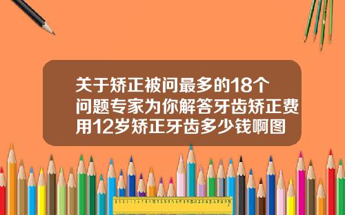 关于矫正被问最多的18个问题专家为你解答牙齿矫正费用12岁矫正牙齿多少钱啊图片