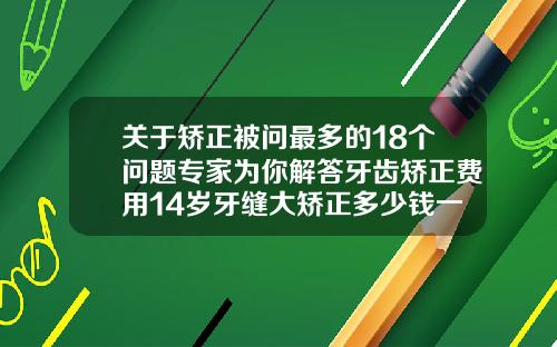关于矫正被问最多的18个问题专家为你解答牙齿矫正费用14岁牙缝大矫正多少钱一颗牙