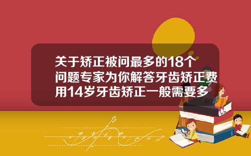 关于矫正被问最多的18个问题专家为你解答牙齿矫正费用14岁牙齿矫正一般需要多少时间