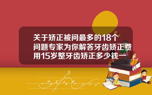 关于矫正被问最多的18个问题专家为你解答牙齿矫正费用15岁整牙齿矫正多少钱一颗