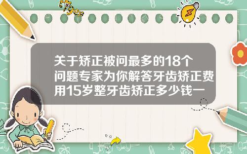 关于矫正被问最多的18个问题专家为你解答牙齿矫正费用15岁整牙齿矫正多少钱一颗