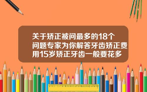 关于矫正被问最多的18个问题专家为你解答牙齿矫正费用15岁矫正牙齿一般要花多少钱呢